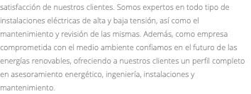 satisfacción de nuestros clientes. Somos expertos en todo tipo de instalaciones eléctricas de alta y baja tensión, así como el mantenimiento y revisión de las mismas. Además, como empresa comprometida con el medio ambiente confiamos en el futuro de las energías renovables, ofreciendo a nuestros clientes un perfil completo en asesoramiento energético, ingeniería, instalaciones y mantenimiento.