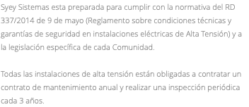 Syey Sistemas esta preparada para cumplir con la normativa del RD 337/2014 de 9 de mayo (Reglamento sobre condiciones técnicas y garantías de seguridad en instalaciones eléctricas de Alta Tensión) y a la legislación específica de cada Comunidad. Todas las instalaciones de alta tensión están obligadas a contratar un contrato de mantenimiento anual y realizar una inspección periódica cada 3 años.