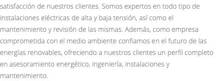 satisfacción de nuestros clientes. Somos expertos en todo tipo de instalaciones eléctricas de alta y baja tensión, así como el mantenimiento y revisión de las mismas. Además, como empresa comprometida con el medio ambiente confiamos en el futuro de las energías renovables, ofreciendo a nuestros clientes un perfil completo en asesoramiento energético, ingeniería, instalaciones y mantenimiento.