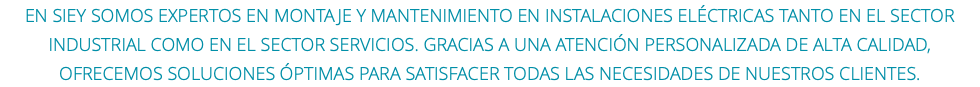 En SIEY somos expertos en montaje y mantenimiento EN instalaciones eléctricas tanto en el sector industrial como en el sector servicios. Gracias a una atención personalizada de alta calidad, ofrecemos soluciones óptimas para satisfacer todas las necesidades de nuestros clientes.